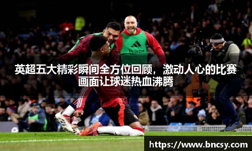 英超五大精彩瞬间全方位回顾,激动人心的比赛画面让球迷热血沸腾