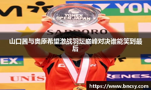 山口茜与奥原希望激战羽坛巅峰对决谁能笑到最后