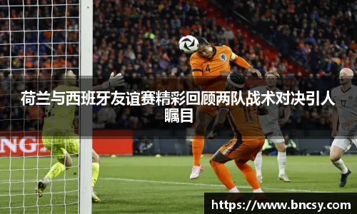 荷兰与西班牙友谊赛精彩回顾两队战术对决引人瞩目