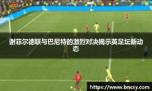 谢菲尔德联与巴尼特的激烈对决揭示英足坛新动态