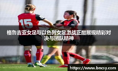 格鲁吉亚女足与以色列女足激战正酣展现精彩对决与团队精神