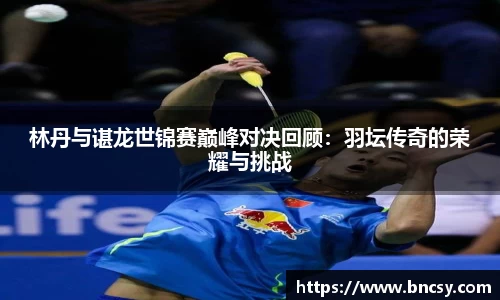林丹与谌龙世锦赛巅峰对决回顾：羽坛传奇的荣耀与挑战